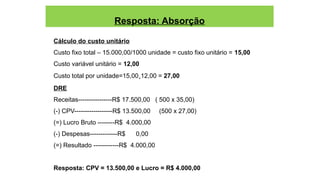 Resposta: Absorção
Cálculo do custo unitário
Custo fixo total – 15.000,00/1000 unidade = custo fixo unitário = 15,00
Custo variável unitário = 12,00
Custo total por unidade=15,00+12,00 = 27,00
DRE
Receitas----------------R$ 17.500,00 ( 500 x 35,00)
(-) CPV------------------R$ 13.500,00 (500 x 27,00)
(=) Lucro Bruto --------R$ 4.000,00
(-) Despesas-------------R$ 0,00
(=) Resultado ------------R$ 4.000,00
Resposta: CPV = 13.500,00 e Lucro = R$ 4.000,00
 