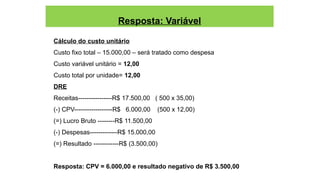 Resposta: Variável
Cálculo do custo unitário
Custo fixo total – 15.000,00 – será tratado como despesa
Custo variável unitário = 12,00
Custo total por unidade= 12,00
DRE
Receitas----------------R$ 17.500,00 ( 500 x 35,00)
(-) CPV------------------R$ 6.000,00 (500 x 12,00)
(=) Lucro Bruto --------R$ 11.500,00
(-) Despesas-------------R$ 15.000,00
(=) Resultado ------------R$ (3.500,00)
Resposta: CPV = 6.000,00 e resultado negativo de R$ 3.500,00
 