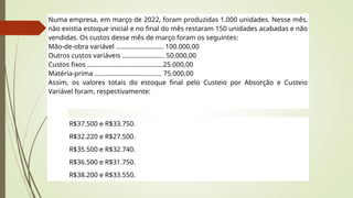 Numa empresa, em março de 2022, foram produzidas 1.000 unidades. Nesse mês,
não existia estoque inicial e no final do mês restaram 150 unidades acabadas e não
vendidas. Os custos desse mês de março foram os seguintes:
Mão-de-obra variável ........................... 100.000,00
Outros custos variáveis ........................ 50.000,00
Custos fixos ...........................................25.000,00
Matéria-prima ...................................... 75.000,00
Assim, os valores totais do estoque final pelo Custeio por Absorção e Custeio
Variável foram, respectivamente:
R$37.500 e R$33.750.
R$32.220 e R$27.500.
R$35.500 e R$32.740.
R$36.500 e R$31.750.
R$38.200 e R$33.550.
 