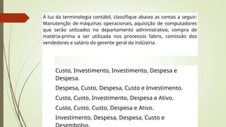 À luz da terminologia contábil, classifique abaixo as contas a seguir:
Manutenção de máquinas operacionais, aquisição de computadores
que serão utilizados no departamento administrativo, compra de
matéria-prima a ser utilizada nos processos fabris, comissão dos
vendedores e salário do gerente geral da indústria.
Custo, Investimento, Investimento, Despesa e
Despesa.
Despesa, Custo, Despesa, Custo e Investimento.
Custo, Custo, Investimento, Despesa e Ativo.
Custo, Custo, Custo, Despesa e Ativo.
Investimento, Despesa, Despesa, Custo e
 