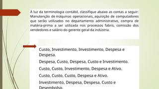 À luz da terminologia contábil, classifique abaixo as contas a seguir:
Manutenção de máquinas operacionais, aquisição de computadores
que serão utilizados no departamento administrativo, compra de
matéria-prima a ser utilizada nos processos fabris, comissão dos
vendedores e salário do gerente geral da indústria.
Custo, Investimento, Investimento, Despesa e
Despesa.
Despesa, Custo, Despesa, Custo e Investimento.
Custo, Custo, Investimento, Despesa e Ativo.
Custo, Custo, Custo, Despesa e Ativo.
Investimento, Despesa, Despesa, Custo e
 