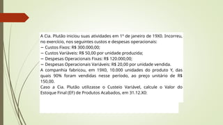 A Cia. Plutão iniciou suas atividades em 1º de janeiro de 19X0. Incorreu,
no exercício, nos seguintes custos e despesas operacionais:
− Custos Fixos: R$ 300.000,00;
− Custos Variáveis: R$ 50,00 por unidade produzida;
− Despesas Operacionais Fixas: R$ 120.000,00;
− Despesas Operacionais Variáveis: R$ 20,00 por unidade vendida.
A companhia fabricou, em 19X0, 10.000 unidades do produto Y, das
quais 90% foram vendidas nesse período, ao preço unitário de R$
150,00.
Caso a Cia. Plutão utilizasse o Custeio Variável, calcule o Valor do
Estoque Final (EF) de Produtos Acabados, em 31.12.X0:
 
