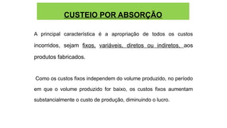 CUSTEIO POR ABSORÇÃO
A principal característica é a apropriação de todos os custos
incorridos, sejam fixos, variáveis, diretos ou indiretos, aos
produtos fabricados.
Como os custos fixos independem do volume produzido, no período
em que o volume produzido for baixo, os custos fixos aumentam
substancialmente o custo de produção, diminuindo o lucro.
 