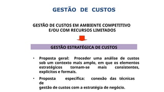 GESTÃO DE CUSTOS
GESTÃO DE CUSTOS EM AMBIENTE COMPETITIVO
E/OU COM RECURSOS LIMITADOS
GESTÃO ESTRATÉGICA DE CUSTOS
• Proposta geral: Proceder uma análise de custos
sob um contexto mais amplo, em que os elementos
estratégicos tornam-se mais consistentes,
explícitos e formais.
• Proposta específica: conexão das técnicas
de
gestão de custos com a estratégia de negócio.
 