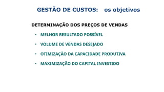 GESTÃO DE CUSTOS: os objetivos
DETERMINAÇÃO DOS PREÇOS DE VENDAS
• MELHOR RESULTADO POSSÍVEL
• VOLUME DE VENDAS DESEJADO
• OTIMIZAÇÃO DA CAPACIDADE PRODUTIVA
• MAXIMIZAÇÃO DO CAPITAL INVESTIDO
 