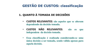 GESTÃO DE CUSTOS: classificação
1. QUANTO À TOMADA DE DECISÕES
• CUSTOS RELEVANTES: são aqueles que se alteram
dependendo da decisão tomada.
• CUSTOS NÃO RELEVANTES: são os que
independem da decisão tomada.
• Essa classificação é realizada considerando-se uma
única decisão a ser tomada, sendo válida apenas para
aquela decisão.
 