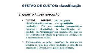 2. QUANTO À IDENTIFICAÇÃO
• CUSTOS DIRETOS: são os gastos
identificados diretamente e apropriáveis
às unidades
obtidas ou
produzidas. Por sua natureza, características
próprias e objetividade de identificação no
produto são “imputados” por medições objetivas ou
por controles individuais do produto ou serviço, sem
a necessidade de rateios.
• Correspondem as gastos específicos do produto ou
serviço, ou seja, não sendo produzida a unidade ou
executado o serviço, esses gastos não ocorrem.
GESTÃO DE CUSTOS: classificação
 