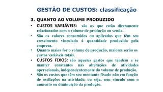 3. QUANTO AO VOLUME PRODUZIDO
• CUSTOS VARIÁVEIS: são os que estão diretamente
relacionados com o volume de produção ou venda.
• São os valores consumidos ou aplicados que têm seu
crescimento vinculado à quantidade produzida pela
empresa.
• Quanto maior for o volume de produção, maiores serão os
custos variáveis totais.
• CUSTOS FIXOS: são aqueles gastos que tendem a se
manter constantes nas alterações de atividades
operacionais, independentemente do volume de produção.
• São os custos que têm seu montante fixado não em função
de oscilações na atividade, ou seja, sem vínculo com o
aumento ou diminuição da produção.
GESTÃO DE CUSTOS: classificação
 