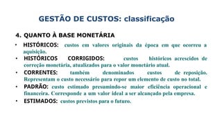 GESTÃO DE CUSTOS: classificação
4. QUANTO À BASE MONETÁRIA
• HISTÓRICOS: custos em valores originais da época em que ocorreu a
aquisição.
• HISTÓRICOS CORRIGIDOS: custos históricos acrescidos de
correção monetária, atualizados para o valor monetário atual.
• CORRENTES: também denominados custos de reposição.
Representam o custo necessário para repor um elemento de custo no total.
• PADRÃO: custo estimado presumindo-se maior eficiência operacional e
financeira. Corresponde a um valor ideal a ser alcançado pela empresa.
• ESTIMADOS: custos previstos para o futuro.
 