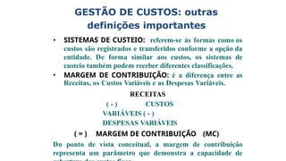 GESTÃO DE CUSTOS: outras
definições importantes
• SISTEMAS DE CUSTEIO: referem-se às formas como os
custos são registrados e transferidos conforme a opção da
entidade. De forma similar aos custos, os sistemas de
custeio também podem receber diferentes classificações.
• MARGEM DE CONTRIBUIÇÃO: é a diferença entre as
Receitas, os Custos Variáveis e as Despesas Variáveis.
RECEITAS
( - ) CUSTOS
VARIÁVEIS ( - )
DESPESAS VARIÁVEIS
( = ) MARGEM DE CONTRIBUIÇÃO (MC)
Do ponto de vista conceitual, a margem de contribuição
representa um parâmetro que demonstra a capacidade de
 