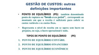 definições importantes
• PONTO DE EQUILÍBRIO (PE): também denominado
ponto de ruptura ou “break-even point”, corresponde ao
montante em que a receita é suficiente para cobrir os
custos variáveis e os custos fixos.
• Representa o nível de receita em se opera sem lucro ou
prejuízo, ou seja, o lucro operacional é nulo.
TIPOS DE PONTO DE EQUILÍBRIO (PE)
1. PONTO DE EQUILÍBRIO CONTÁBIL
2. PONTO DE EQUILÍBRIO FINANCEIRO
3. PONTO DE EQUILÍBRIO ECONÔMICO
GESTÃO DE CUSTOS: outras
 