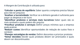 A Margem de Contribuição é utilizada para:
•Calcular o ponto de equilíbrio: Saber quanto a empresa precisa faturar
para não ter prejuízos
•Analisar a lucratividade: Verificar se o dinheiro gerado é suficiente para
pagar as despesas e ter lucro
•Identificar produtos e serviços mais lucrativos: Saber quais são os
mais rentáveis e quais podem dar prejuízo
•Precificar produtos e serviços: Definir preços mínimos que a empresa
pode praticar
•Reduzir custos: Identificar oportunidades de redução de custos fixos e
variáveis
•Planejar estratégias de vendas: Definir descontos e priorizar produtos
•Tomar decisões: Decidir quais produtos devem ser priorizados e quais
devem ser descontinuados
 