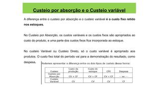 Custeio por absorção e o Custeio variável
A diferença entre o custeio por absorção e o custeio variável é o custo fixo retido
nos estoques.
No Custeio por Absorção, os custos variáveis e os custos fixos são apropriados ao
custo do produto, e uma parte dos custos fixos fica incorporada ao estoque.
No custeio Variável ou Custeio Direto, só o custo variável é apropriado aos
produtos. O custo fixo total do período vai para a demonstração do resultado, como
despesa.
 