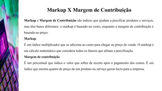 Markup X Margem de Contribuição
Markup e Margem de Contribuição são índices que ajudam a precificar produtos e serviços,
mas têm bases diferentes: o markup é baseado no custo, enquanto a margem de contribuição é
baseada no preço:
Markup
É um índice multiplicador que se adiciona ao custo para chegar ao preço de venda. O markup é
um cálculo matemático que considera todos os fatores que afetam a precificação.
Margem de contribuição
É um percentual que indica o valor que sobra da receita após o pagamento dos custos. É um
índice que mostra quanto do preço de um produto ou serviço gerou lucro para a empresa.
 