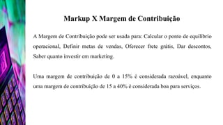 A Margem de Contribuição pode ser usada para: Calcular o ponto de equilíbrio
operacional, Definir metas de vendas, Oferecer frete grátis, Dar descontos,
Saber quanto investir em marketing.
Uma margem de contribuição de 0 a 15% é considerada razoável, enquanto
uma margem de contribuição de 15 a 40% é considerada boa para serviços.
 
