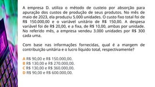 A empresa D. utiliza o método de custeio por absorção para
apuração dos custos de produção de seus produtos. No mês de
maio de 2023, ela produziu 5.000 unidades. O custo fixo total foi de
R$ 150.000,00 e o variável unitário de R$ 150,00. A despesa
variável foi de R$ 20,00, e a fixa, de R$ 10,00, ambas por unidade.
No referido mês, a empresa vendeu 3.000 unidades por R$ 300
cada uma.
Com base nas informações fornecidas, qual é a margem de
contribuição unitária e o lucro líquido total, respectivamente?
A R$ 90,00 e R$ 150.000,00.
B R$ 130,00 e R$ 270.000,00.
C R$ 130,00 e R$ 360.000,00.
D R$ 90,00 e R$ 600.000,00.
 