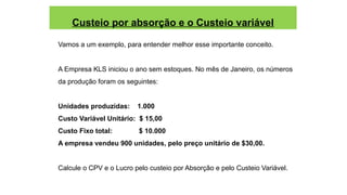 Custeio por absorção e o Custeio variável
Vamos a um exemplo, para entender melhor esse importante conceito.
A Empresa KLS iniciou o ano sem estoques. No mês de Janeiro, os números
da produção foram os seguintes:
Unidades produzidas: 1.000
Custo Variável Unitário: $ 15,00
Custo Fixo total: $ 10.000
A empresa vendeu 900 unidades, pelo preço unitário de $30,00.
Calcule o CPV e o Lucro pelo custeio por Absorção e pelo Custeio Variável.
 