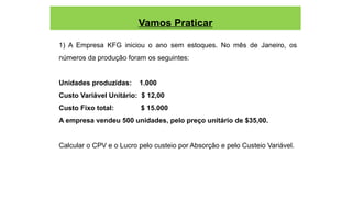 Vamos Praticar
1) A Empresa KFG iniciou o ano sem estoques. No mês de Janeiro, os
números da produção foram os seguintes:
Unidades produzidas: 1.000
Custo Variável Unitário: $ 12,00
Custo Fixo total: $ 15.000
A empresa vendeu 500 unidades, pelo preço unitário de $35,00.
Calcular o CPV e o Lucro pelo custeio por Absorção e pelo Custeio Variável.
 