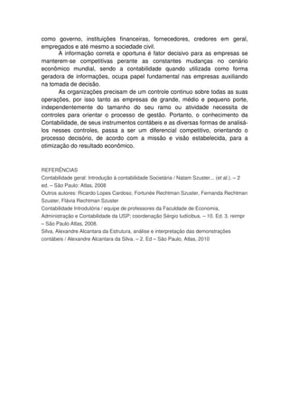 como governo, instituições financeiras, fornecedores, credores em geral,
empregados e até mesmo a sociedade civil.
A informação correta e oportuna é fator decisivo para as empresas se
manterem-se competitivas perante as constantes mudanças no cenário
econômico mundial, sendo a contabilidade quando utilizada como forma
geradora de informações, ocupa papel fundamental nas empresas auxiliando
na tomada de decisão.
As organizações precisam de um controle continuo sobre todas as suas
operações, por isso tanto as empresas de grande, médio e pequeno porte,
independentemente do tamanho do seu ramo ou atividade necessita de
controles para orientar o processo de gestão. Portanto, o conhecimento da
Contabilidade, de seus instrumentos contábeis e as diversas formas de analisá-
los nesses controles, passa a ser um diferencial competitivo, orientando o
processo decisório, de acordo com a missão e visão estabelecida, para a
otimização do resultado econômico.
REFERÊNCIAS
Contabilidade geral: Introdução à contabilidade Societária / Natam Szuster... (et al.). – 2
ed. – São Paulo: Atlas, 2008
Outros autores: Ricardo Lopes Cardoso, Fortunée Rechtman Szuster, Fernanda Rechtman
Szuster, Flávia Rechtman Szuster
Contabilidade Introdutória / equipe de professores da Faculdade de Economia,
Administração e Contabilidade da USP; coordenação Sérgio Iudícibus. – 10. Ed. 3. reimpr
– São Paulo Atlas, 2008.
Silva, Alexandre Alcantara da Estrutura, análise e interpretação das demonstrações
contábeis / Alexandre Alcantara da Silva. – 2. Ed – São Paulo, Atlas, 2010
 