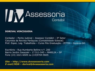 DORIVAL VENCIGUERA Contador – Perito Judicial – Assessor Contábil – 3º Setor Colunista da Revista Paróquias (Contabilidade Eclesial) Prof. Espec. Leg. Trabalhista – Curso Pós Graduação - IFITEG - Goiânia-GO Escritório - Rua Humberto Belline n.º. 200 Bairro Jardim Sasazaki - 17.511-545 – MARILIA – SP Fone (14) 3221-6509 ou (14)9704-9605 Site –  http://www.dvassessoria.com E-mail/MSN –   [email_address] 