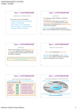 CONTABILIDADE E CUSTOS
UNIDA - ESAMC
Professor: Roberto Name Ribeiro 2
7
A ORIGEM DA CONTABILIDADE
Cap. I – A CONTABILIDADE
Envolvendo-se com a Contabilidade:
. O Primeiro Encontro com a Contabilidade
. O Leigo e a Contabilidade
. O Envolvimento com a Contabilidade
. Homens de negócio - Tomada de Decisões
. Linguagem Financeira de Negócios
8
CONCEITO
- “É a ciência que estuda a formação e variação do
Patrimônio”;
- “É a ciência que estuda, registra e controla o Patri-
mônio das Entidades com fins lucrativos ou não”;
- “Instrumento de informações para a tomada de decisões
dentro e fora da empresa”.
Obs: O Governo utiliza-se dela para arrecadar im-
postos e torná-la obrigatória para a maioria das empresas.
Cap. I – A CONTABILIDADE
9
CONCEITO
Todas as movimentações possíveis de mensuração
monetária são registradas pela contabilidade, que,
em seguida, resume os dados registrados em forma
de relatórios (contábeis).
Uma empresa sem boa contabilidade é como um barco,
em alto-mar, sem bússola.
Cap. I – A CONTABILIDADE
10
OBJETO E FINALIDADE
O objeto da Contabilidade é o Patrimônio.
A finalidade da Contabilidade é a de controlar o
Patrimônio com o objetivo de fornecer informações
sobre a sua composição e suas variações.
Cap. I – A CONTABILIDADE
11
APLICAÇÃO DA CONTABILIDADE
Contabilidade Geral Contabilidade Financeira
Diversos ramos de atividade:
Comercial
Industrial
Pública
Bancária
Hospitalar
Agropecuária
de Seguros
Contabilidade Comercial
Contabilidade Industrial
Contabilidade Pública
Contabilidade Bancária
Contabilidade Hospitalar
Contabilidade Agropecuária
Contabilidade Securitária.
etc.
Cap. I – A CONTABILIDADE
12
Uma Empresa NÃO É um CORPO ISOLADO
AMBIENTE
Governo
CulturaSociedade
Concorrentes
ClientesFornecedores
Conquistar Mercado
Integração entre as funçõesExercer seu papel social
Ganhar Dinheiro
ÚNICO DIRECIONAMENTO
EMPRESA
Cap. I – A CONTABILIDADE
 