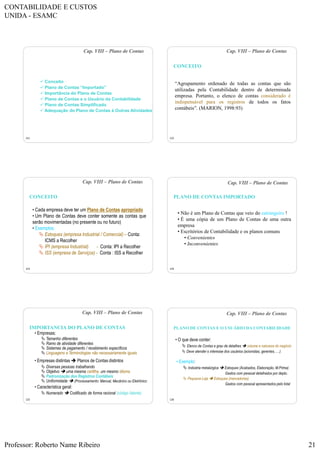 CONTABILIDADE E CUSTOS
UNIDA - ESAMC
Professor: Roberto Name Ribeiro 21
121
 Conceito
 Plano de Contas “Importado”
 Importância do Plano de Contas
 Plano de Contas e o Usuário da Contabilidade
 Plano de Contas Simplificado
 Adequação do Plano de Contas à Outras Atividades
Cap. VIII – Plano de Contas
122
“Agrupamento ordenado de todas as contas que são
utilizadas pela Contabilidade dentro de determinada
empresa. Portanto, o elenco de contas considerado é
indispensável para os registros de todos os fatos
contábeis”. (MARION, 1998:93)
Cap. VIII – Plano de Contas
CONCEITO
123
• Cada empresa deve ter um Plano de Contas apropriado
• Um Plano de Contas deve conter somente as contas que
serão movimentadas (no presente ou no futuro)
• Exemplos:
 Estoques (empresa Industrial / Comercial) – Conta:
ICMS a Recolher
 IPI (empresa Industrial) - Conta: IPI a Recolher
 ISS (empresa de Serviços) - Conta : ISS a Recolher
Cap. VIII – Plano de Contas
CONCEITO
124
• Não é um Plano de Contas que veio do estrangeiro !
• É uma cópia de um Plano de Contas de uma outra
empresa
• Escritórios de Contabilidade e os planos comuns
• Convenientes
• Inconvenientes
Cap. VIII – Plano de Contas
PLANO DE CONTAS IMPORTADO
125
• Empresas:
 Tamanho diferentes
 Ramo de atividade diferentes
 Sistemas de pagamento / recebimento específicos
 Linguagens e Terminologias não necessariamente iguais
• Empresas distintas  Planos de Contas distintos
 Diversas pessoas trabalhando
 Objetivo  uma mesma cartilha, um mesmo idioma
 Padronização dos Registros Contábeis
 Uniformidade  (Processamento: Manual, Mecânico ou Eletrônico
• Característica geral:
 Numerado  Codificado de forma racional (código falante)
Cap. VIII – Plano de Contas
IMPORTANCIA DO PLANO DE CONTAS
126
• O que deve conter:
 Elenco de Contas e grau de detalhes  volume e natureza do negócio
 Deve atender o interesse dos usuários (acionistas, gerentes, ....)
• Exemplo:
 Indústria metalúrgica  Estoques (Acabados, Elaboração, M.Prima)
Gastos com pessoal detalhados por depto.
 Pequena Loja  Estoques (mercadorias)
Gastos com pessoal apresentados pelo total
Cap. VIII – Plano de Contas
PLANO DE CONTAS E O USUÁRIO DA CONTABILIDADE
 