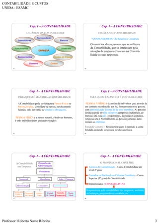 CONTABILIDADE E CUSTOS
UNIDA - ESAMC
Professor: Roberto Name Ribeiro 3
13
USUÁRIOS DA CONTABILIDADE
EMPRESA
Investidores
Fornecedores
Bancos
Governo
SindicatoFuncionários
Órgãos de ClasseConcorrentes
Outros
Cap. I – A CONTABILIDADE
14
USUÁRIOS DA CONTABILIDADE
Os usuários são as pessoas que se utilizam
da Contabilidade, que se interessam pela
situação da empresa e buscam na Contabi-
lidade as suas respostas.
“CONSUMIDORES” de Relatórios Contábeis
Cap. I – A CONTABILIDADE
15
PARA QUEM É MANTIDA A CONTABILIDADE
A Contabilidade pode ser feita para Pessoa Física ou
Pessoa Jurídica. Considera-se pessoa, juridicamente
falando, todo ser capaz de direitos e obrigações.
PESSOA FÍSICA é a pessoa natural, é todo ser humano,
é todo indivíduo (sem qualquer exceção).
Cap. I – A CONTABILIDADE
16
PARA QUEM É MANTIDA A CONTABILIDADE
PESSOA JURÍDICA é a união de indivíduos que, através de
um contrato reconhecido por lei, formam uma nova pessoa,
com personalidade distinta da de seus membros. As pessoas
jurídicas pode ter fins lucrativos (empresas industriais, co-
merciais etc.) ou não (cooperativas, associações culturais,
religiosas etc.). Normalmente, as pessoas jurídicas deno-
minam-se empresas.
Entidade Contábil – Pessoa para quem é mantida a conta-
bilidade, podendo ser pessoa jurídica ou física.
Cap. I – A CONTABILIDADE
17
A Contabilidade
nas Empresas
Conselho de
Administração
Comercial Adm. / FinançasManufatura
Contab.
de Custos
Presidente
Depto.
Fiscal
Tesoureiro Controller
Gerência de
Crédito e
Cobrança
Orçamento
de Capital
Contas a
Pagar
Administração
Contab.
Financeira
Cap. I – A CONTABILIDADE
18
O PROFISSIONAL CONTÁBIL
Técnico de Contabilidade – Curso Contabilidade em
nível 2º grau
Contador ou Bacharel em Ciências Contábeis – Curso
Superior (3º grau) de Contabilidade.
Denominados : CONTABILISTAS
Responsáveis pela contabilidade das empresas, analistas
de balanços, pesquisadores contábeis, etc.
Cap. I – A CONTABILIDADE
 