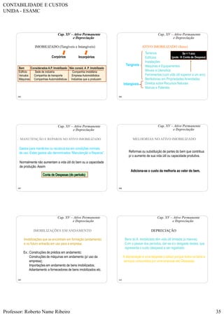 CONTABILIDADE E CUSTOS
UNIDA - ESAMC
Professor: Roberto Name Ribeiro 35
205
Cap. XV – Ativo Permanente
e Depreciação
IMOBILIZADO (Tangíveis e Intangíveis)
Bem Considerados A.P. Imobilizado Não consid. A .P. Imobilizado
Edifício Sede de indústria Companhia imobiliária
Veículos Companhia de transporte Empresa Automobilística
Máquinas Companhias Automobilísticas Indústrias que a produzem
Corpórios Incorpórios
206
Cap. XV – Ativo Permanente
e Depreciação
ATIVO IMOBILIZADO (Itens)
Terrenos
Edifícios
Instalações
Máquinas e Equipamentos
Móveis e Utensílios
Ferramentas (com vida útil superior a um ano)
Benfeitorias em Propriedades Arrendadas
Direitos sobre Recursos Naturais
Marcas e Patentes
Intangíveis
Tangíveis
Se < 1 ano
(pode  Conta de Despesa)
207
Cap. XV – Ativo Permanente
e Depreciação
MANUTENÇÃO E REPAROS NO ATIVO IMOBILIZADO
Gastos para mantê-los ou recolocá-los em condições normais
de uso. Estes gastos são denominados “Manutenção e Reparos”.
Normalmente não aumentam a vida útil do bem ou a capacidade
de produção.Assim:
Conta de Despesas (do período)
208
Cap. XV – Ativo Permanente
e Depreciação
MELHORIAS NO ATIVO IMOBILIZADO
Reformas ou substituição de partes do bem que contribua
p/ o aumento de sua vida útil ou capacidade produtiva.
Adiciona-se o custo da melhoria ao valor do bem.
209
Cap. XV – Ativo Permanente
e Depreciação
IMOBILIZAÇÕES EM ANDAMENTO
Imobilizações que se encontram em formação (andamento)
e no futuro entrarão em uso para a empresa.
Ex.: Construções de prédios em andamento;
Construções de máquinas em andamento (p/ uso da
empresa);
Importações em andamento de bens imobilizados;
Adiantamento a fornecedores de bens imobilizados etc.
210
Cap. XV – Ativo Permanente
e Depreciação
DEPRECIAÇÃO
Bens do A. Imobilizado têm vida útil limitada (a maioria).
Com o passar dos períodos, dar-se-á o desgaste destes, que
representa o custo (despesa) a ser registrado.
A depreciação é uma despesa (custos) porque todos os bens e
serviços consumidos por uma empresa são Despesas.
 