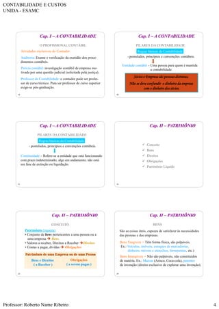 CONTABILIDADE E CUSTOS
UNIDA - ESAMC
Professor: Roberto Name Ribeiro 4
19
O PROFISSIONAL CONTÁBIL
Atividades exclusivas do Contador:
Auditoria: Exame e verificação da exatidão dos proce-
dimentos contábeis.
Perícia contábil: investigação contábil de empresa mo-
tivada por uma questão judicial (solicitada pela justiça).
Professor de Contabilidade: o contador pode ser profes-
sor de curso técnico. Para ser professor de curso superior
exige-se pós-graduação.
Cap. I – A CONTABILIDADE
20
PILARES DA CONTABILIDADE
Regras básicas da Contabilidade
- postulados, princípios e convenções contábeis.
Entidade contábil – Uma pessoa para quem é mantida
a contabilidade.
Sócios e Empresa são pessoas distintas.
Não se deve confundir o dinheiro da empresa
com o dinheiro dos sócios.
Cap. I – A CONTABILIDADE
21
PILARES DA CONTABILIDADE
- postulados, princípios e convenções contábeis.
Continuidade – Refere-se a entidade que está funcionando
com prazo indeterminado; algo em andamento; não está
em fase de extinção ou liquidação.
Regras básicas da Contabilidade
Cap. I – A CONTABILIDADE
22
 Conceito
 Bens
 Direitos
 Obrigações
 Patrimônio Líquido
Cap. II – PATRIMÔNIO
23
CONCEITO
Patrimônio de uma Empresa ou de uma Pessoa
Bens e Direitos
( a Receber )
Obrigações
( a serem pagas )
Patrimônio (riqueza)
• Conjunto de bens pertencentes a uma pessoa ou a
uma empresa  Bens.
• Valores a receber, Direitos a Receber Direitos
• Contas a pagar, dívidas  Obrigações
Cap. II – PATRIMÔNIO
24
BENS
São as coisas úteis, capazes de satisfazer às necessidades
das pessoas e das empresas.
Bens Tangíveis = Têm forma física, são palpáveis.
Ex.: Veículos, imóveis, estoques de mercadorias,
dinheiro, móveis e utensílios, ferramentas, etc.)
Bens Intangíveis = Não são palpáveis, não constituídos
de matéria. Ex.: Marcas (Arisco, Coca-cola), patentes
de invenção (direito exclusivo de explorar uma invenção).
Cap. II – PATRIMÔNIO
 