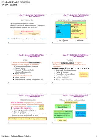 CONTABILIDADE E CUSTOS
UNIDA - ESAMC
Professor: Roberto Name Ribeiro 8
43
Cap. IV – BALANÇO PATRIMONIAL
Uma Introdução
IDENTIFICAÇÃO
- O mais importante relatório contábil.
- Identifica-se com ele, a saúde financeira e econômica
(no fim do ano ou qualquer data prefixada)
Balanço Patrimonial
Ativo Passivo e Patrimônio
Líquido
Obs.: A Lei das Sociedades por Ações apresenta apenas o termo passivo.
44
Cap. IV – BALANÇO PATRIMONIAL
Uma Introdução
IDENTIFICAÇÃO – Representação Gráfica
Lado Esquerdo Lado direito
Ativo Passivo e PL
Bens
• Máquinas
• Veículos
• Estoque
• Dinheiro
Direitos
• Títulos a receber
• Depósitos em Bancos
Obrigações
• Fornecedores
• Salários a Pagar
• Empréstimos Bancários
• Impostos a Pagar
Patrimônio Líquido
• Capital
• Subscrito
• Integralizado
Balanço Patrimonial
45
Cap. IV – BALANÇO PATRIMONIAL
Uma Introdução
• Conjunto de bens e direitos de propriedade da
empresa. São itens positivos do patrimônio.
(Proporcionam ganho para a empresa)
 Contas a Receber
 Estoque de Produtos Acabados
 Máquinas e Equipamentos
 Prédios próprios
• Como considerar outros ativos?
 Prédios alugados
 Arrendamento de veículos, equipamentos etc.
ATIVO
46
Cap. IV – BALANÇO PATRIMONIAL
Uma Introdução
• Conjunto de obrigações exigíveis da empresa.
Dívidas que serão reclamadas a partir da data do seu
vencimento
 PASSIVO EXIGÍVEL (CAPITAL DE TERCEIROS)
 Recursos de Terceiros (dinheiro)
 Capital de Terceiros
 Fornecedores (de mercadorias)
 Funcionários (salários)
 Governo (impostos)
 Bancos (empréstimos) etc.
PASSIVO
Evidencia o
Endividamento
da empresa.
47
Cap. IV – BALANÇO PATRIMONIAL
Uma Introdução
• Total de aplicações dos proprietários na empresa
Os proprietários (sócios, acionistas) fornecem meios
para o início do negócio. A quantia inicial  Capital
 PASSIVO NÃO EXIGÍVEL Social
 Recurso próprio ou Capital próprio
 Risco do capitalista
 Em caso de falência da empresa, o sócio perde o
dinheiro investido (Investimento de risco)
Patrimônio Líquido = Ativo (bens + direitos) – Passivo Exigível (obrigações exigíveis)
PATRIMÔNIO LÍQUIDO
48
Cap. IV – BALANÇO PATRIMONIAL
Uma Introdução
Capital = Recursos
Capital próprio = Recursos
(financeiros ou materiais)
dos proprietários (sócios
ou acionistas).
=
Patrimônio
Líquido
+
= Capital Total
Capital de Terceiros =
Capital Alheio
Passivo =
Obrigações
=
O Termo “CAPITAL” em Contabilidade
 