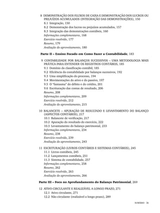 SUMÁRIO ix
8 DEMONSTRAÇÃO DOS FLUXOS DE CAIXA E DEMONSTRAÇÃO DOS LUCROS OU
PREJUÍZOS ACUMULADOS (INTEGRAÇÃO DAS DEMONSTRAÇÕES), 150
8.1 Integração, 150
8.2 Demonstração dos lucros ou prejuízos acumulados, 157
8.3 Integração das demonstrações contábeis, 160
Informações complementares, 168
Exercício resolvido, 177
Resumo, 179
Avaliação do aproveitamento, 180
Parte II – Ensino Focado em Como Fazer a Contabilidade, 183
9 CONTABILIDADE POR BALANÇOS SUCESSIVOS – UMA METODOLOGIA MAIS
PRÁTICA PARA ENTENDER OS REGISTROS CONTÁBEIS, 185
9.1 Domínio da classificação contábil, 185
9.2 Eficiência da contabilidade por balanços sucessivos, 192
9.3 Uma simplificação do processo, 194
9.4 Movimentações do ativo e do passivo, 197
9.5 O “fantasma” do débito e do crédito, 201
9.6 Escrituração das contas de resultado, 206
Resumo, 208
Informações complementares, 209
Exercício resolvido, 212
Avaliação do aproveitamento, 215
10 BALANCETE – APURAÇÃO DE RESULTADO E LEVANTAMENTO DO BALANÇO
(ASPECTOS CONTÁBEIS), 217
10.1 Balancete de verificação, 217
10.2 Apuração do resultado do exercício, 222
10.3 Levantamento do balanço patrimonial, 233
Informações complementares, 234
Resumo, 238
Exercício resolvido, 239
Avaliação do aproveitamento, 243
11 ESCRITURAÇÃO (LIVROS CONTÁBEIS E SISTEMAS CONTÁBEIS), 245
11.1 Livros contábeis, 245
11.2 Lançamentos contábeis, 251
11.3 Sistema de contabilidade, 257
Informações complementares, 258
Resumo, 262
Exercício resolvido, 263
Avaliação do aproveitamento, 266
Parte III – Foco no Aprofundamento do Balanço Patrimonial, 269
12 ATIVO CIRCULANTE E REALIZÁVEL A LONGO PRAZO, 271
12.1 Ativo circulante, 271
12.2 Não circulante (realizável a longo prazo), 289
Livro 1.indb ix
Livro 1.indb ix 2/4/2015 13:27:30
2/4/2015 13:27:30
 
