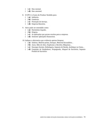 ASPECTOS SOBRE SITUAÇÃO FINANCEIRA VERSUS SITUAÇÃO ECONÔMICA 79
( ) c) Fato normal.
( ) d) Fato anormal.
8. O CPV é o Custo do Produto Vendido para:
( ) a) Indústria.
( ) b) Comércio.
( ) c) Prestação de Serviço.
( ) d) Empresa Bancária.
9. Ativo pode ser entendido como:
( ) a) Patrimônio Líquido.
( ) b) Origens.
( ) c) As aplicações que geram receitas para a empresa.
( ) d) Somente aplicações financeiras.
10. Indique a alternativa que evidencia apenas Despesa:
( ) a) Salários, Matéria-prima, Estoque, Material Secundário...
( ) b) Juros, Mão de obra, Duplicatas a Receber, Máquinas...
( ) c) Encargos Sociais, Embalagem, Imposto de Renda, desfalque no Caixa...
( ) d) Comissão de Vendedores, Propaganda, Aluguel de Escritório, Imposto
Predial de Escritório.
Livro 1.indb 79
Livro 1.indb 79 2/4/2015 13:27:40
2/4/2015 13:27:40
 