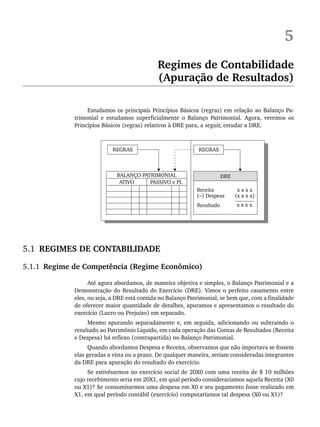 5
Regimes de Contabilidade
(Apuração de Resultados)
Estudamos os principais Princípios Básicos (regras) em relação ao Balanço Pa-
trimonial e estudamos superficialmente o Balanço Patrimonial. Agora, veremos os
Princípios Básicos (regras) relativos à DRE para, a seguir, estudar a DRE.
5.1 REGIMES DE CONTABILIDADE
5.1.1 Regime de Competência (Regime Econômico)
Até agora abordamos, de maneira objetiva e simples, o Balanço Patrimonial e a
Demonstração do Resultado do Exercício (DRE). Vimos o perfeito casamento entre
eles, ou seja, a DRE está contida no Balanço Patrimonial, se bem que, com a finalidade
de oferecer maior quantidade de detalhes, apuramos e apresentamos o resultado do
exercício (Lucro ou Prejuízo) em separado.
Mesmo apurando separadamente e, em seguida, adicionando ou subtraindo o
resultado ao Patrimônio Líquido, em cada operação das Contas de Resultados (Receita
e Despesa) há reflexo (contrapartida) no Balanço Patrimonial.
Quando abordamos Despesa e Receita, observamos que não importava se fossem
elas geradas a vista ou a prazo. De qualquer maneira, seriam consideradas integrantes
da DRE para apuração do resultado do exercício.
Se estivéssemos no exercício social de 20X0 com uma receita de $ 10 milhões
cujo recebimento seria em 20X1, em qual período consideraríamos aquela Receita (X0
ou X1)? Se consumíssemos uma despesa em X0 e seu pagamento fosse realizado em
X1, em qual período contábil (exercício) computaríamos tal despesa (X0 ou X1)?
Livro 1.indb 80
Livro 1.indb 80 2/4/2015 13:27:40
2/4/2015 13:27:40
 