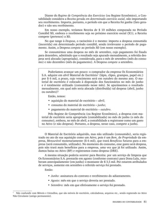 REGIMES DE CONTABILIDADE 81
Diante do Regime de Competência dos Exercícios (ou Regime Econômico), a Con-
tabilidade considera a Receita gerada em determinado exercício social, não importando
seu recebimento. Importa, portanto, o período em que a Receita foi ganha (fato gera-
dor) e não seu recebimento.
Em nosso exemplo, teríamos Receita de $ 10 milhões computada no Período
Contábil X0, embora o recebimento seja no próximo exercício social (X1); a Receita
compete (pertence) a X0.
No que tange à Despesa, o raciocínio é o mesmo: importa a despesa consumida
(incorrida) em determinado período contábil, sendo irrelevante o período de paga-
mento. Assim, a Despesa compete ao período X0 (em nosso exemplo).
Se consumirmos uma despesa no mês de setembro, cujo pagamento foi fixado
para dezembro, admitindo que o resultado seja apurado mensalmente, a referida des-
pesa será alocada (apropriada), considerada, para o mês de setembro (mês do consu-
mo) e não dezembro (mês do pagamento). A Despesa compete a setembro.
Poderíamos avançar um pouco: o comprador da empresa Os Economiários
S.A. adquire em abril Material de Escritório1
(lápis, clipes, grampos, papel etc.)
por $ 6 mil, a prazo, cujo vencimento será em outubro do mesmo ano. O ma-
terial de escritório é colocado à disposição dos funcionários no mês de junho
e é totalmente utilizado (consumido nesse mês). Se apurássemos o resultado
mensalmente, em qual mês seria alocada (distribuída) tal despesa (abril, junho
ou outubro)?
Então, temos:
• aquisição do material de escritório – abril;
• consumo do material de escritório – junho;
• pagamento do material de escritório – outubro.
Pelo Regime de Competência (ou Regime Econômico), a despesa com ma-
terial de escritório seria apropriada (contabilizada) no mês de junho (o mês do
consumo), embora, no mês de abril, a contabilidade a registrasse como um gasto
no Ativo (e não despesa). Portanto, a despesa, nesse caso, compete a junho.
1
O Material de Escritório adquirido, mas não utilizado (consumido), seria regis-
trado no ato de sua aquisição como um Ativo, pois é um Bem, de Propriedade da em-
presa, Mensurável monetariamente ($ 6 mil), que trará Benefícios futuros para a em-
presa (será consumido, utilizado). No momento do consumo, esse gasto será despesa,
pois não trará mais benefícios para a empresa, uma vez que já foi utilizado. Assim,
damos baixa no Ativo (BP) e registramos como despesa (DRE).
A mesma situação poderia ocorrer para Receita: por um serviço de limpeza que
Os Economiários S.A. prestarão em agosto (conforme contrato) para Dona Lulu, rece-
beram antecipadamente (em junho) o montante de $ 3,5 mil. Por estarem atribulados
de serviços, somente em setembro o referido serviço foi prestado.
Então:
• Junho: assinatura do contrato e recebimento do adiantamento.
• Agosto: mês em que o serviço deveria ser prestado.
• Setembro: mês em que efetivamente o serviço foi prestado.
1
Não confundir com Móveis e Utensílios, que são móveis de escritório, calculadoras, arquivos etc., sendo registrado no Ativo
Não Circulante (antigo permanente).
Livro 1.indb 81
Livro 1.indb 81 2/4/2015 13:27:40
2/4/2015 13:27:40
 