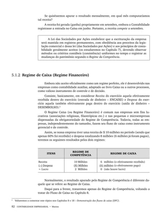 82 CONTABILIDADE EMPRESARIAL • Marion
Se quiséssemos apurar o resultado mensalmente, em qual mês computaríamos
tal receita?
A receita foi gerada (ganha) propriamente em setembro, embora a Contabilidade
registrasse a entrada no Caixa em junho. Portanto, a receita compete a setembro.
A Lei das Sociedades por Ações estabelece que a escrituração da empresa
será mantida em registros permanentes, com obediência aos preceitos da legis-
lação comercial e dessa lei (das Sociedades por Ações) e aos princípios de conta-
bilidade geralmente aceitos (os estudaremos no Capítulo 7), devendo observar
métodos ou critérios contábeis (consistência) uniformes no tempo e registrar as
mudanças do patrimônio segundo o Regime da Competência.
5.1.2 Regime de Caixa (Regime Financeiro)
Embora não aceito oficialmente como um regime perfeito, ele é desenvolvido nas
empresas como contabilidade auxiliar, adaptado ao livro Caixa ou a outros processos,
como valioso instrumento de controle e de decisão.
Consiste, basicamente, em considerar Receita do exercício aquela efetivamente
recebida dentro do exercício (entrada de dinheiro – ENCAIXE) e Despesa do exer-
cício aquela também efetivamente paga dentro do exercício (saída de dinheiro –
DESEMBOLSO).2
O Regime Caixa (ou Regime Financeiro) é comum nas empresas sem fins lu-
crativos (associações religiosas, filantrópicas etc.) e nas pequenas e microempresas
dispensadas da obrigatoriedade do Regime de Competência. Todavia, todas as em-
presas, independentemente do tamanho, fazem seu fluxo de caixa como instrumento
gerencial e de controle.
Assim, se nossa empresa tiver uma receita de $ 10 milhões no período (sendo que
apenas 60% foi recebido) e despesa totalizando 8 milhões (6 milhões já foram pagos),
teremos os seguintes resultados pelos dois regimes:
ITENS
REGIME DE
COMPETÊNCIA
REGIME DE CAIXA
Receita
(–) Despesa
= Lucro
10 Milhões
(8) Milhões
2 Milhões
(6) milhões (o efetivamente recebido)
(6) milhões (o efetivamente pago)
(0) (não houve lucro)
Normalmente, o resultado apurado pelo Regime de Competência é diferente da-
quele que se refere ao Regime de Caixa.
Daqui para a frente, trataremos apenas do Regime de Competência, voltando a
tratar do Fluxo de Caixa no Capítulo 8.
2
Voltaremos a comentar este tópico nos Capítulos 8 e 18 – Demonstração dos fluxos de caixa (DFC).
Livro 1.indb 82
Livro 1.indb 82 2/4/2015 13:27:40
2/4/2015 13:27:40
 