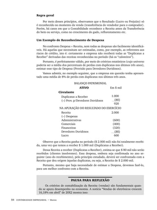 84 CONTABILIDADE EMPRESARIAL • Marion
Regra geral
Por meio desses princípios, observamos que o Resultado (Lucro ou Prejuízo) só
é reconhecido no momento da venda (transferência do vendedor para o comprador).
Porém, há casos em que a Contabilidade reconhece a Receita antes da Transferência
do bem ou serviço, como no crescimento do gado, reflorestamento etc.
Um Exemplo de Reconhecimento de Despesa
No confronto Despesa × Receita, nem todas as despesas são facilmente identificá-
veis. Há aquelas que necessitam ser estimadas, como, por exemplo, as referentes aos
riscos de crédito, isto é: certamente a empresa não receberá todas as “Duplicatas a
Receber” derivadas das receitas reconhecidas no período (há os “caloteiros”).
Portanto, é perfeitamente válido, por meio de critérios estatísticos (cujo universo
poderia ser a média dos percentuais de perdas com duplicatas nos últimos três anos),
estimar esse tipo de Despesa (Provisão para Devedores Duvidosos).
Vamos admitir, no exemplo seguinte, que a empresa em questão tenha apresen-
tado uma média de 8% de perda com duplicatas nos últimos três anos.
BALANÇO PATRIMONIAL
ATIVO Em $ mil
Circulante
Duplicatas a Receber
(–) Prov. p/Devedores Duvidosos
1.000
(80)
920
NA APURAÇÃO DO RESULTADO DO EXERCÍCIO
Receita
(–) Despesas
Administrativas
Comerciais
Financeiras
Devedores Duvidosos
Lucro
2.000
(600)
(400)
(320)
(80)
600
Observe que a Receita ganha no período ($ 2.000 mil) não foi totalmente recebi-
da, uma vez que temos a receber $ 1.000 mil (Duplicatas a Receber).
Dessa Receita a receber (Duplicatas a Receber), estima-se que $ 80 mil não serão
recebidos (clientes insolventes). Essa despesa, embora seja confirmada no ano se-
guinte (ano do recebimento), pelo princípio estudado, deverá ser confrontada com a
Receita que deu origem àquelas duplicatas, ou seja, a Receita de $ 2.000 mil.
Portanto, mesmo que haja necessidade de estimar a Despesa, devemos fazê-lo,
para um melhor confronto com a Receita.
PAUSA PARA REFLEXÃO
Os critérios de contabilização da Receita (vendas) são fundamentais quan-
do se apura desempenho na economia. A notícia “Vendas de eletrônicos crescem
16,18% em abril” de 20X2 mostra isso:
Livro 1.indb 84
Livro 1.indb 84 2/4/2015 13:27:40
2/4/2015 13:27:40
 