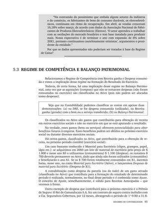 REGIMES DE CONTABILIDADE 85
“Na contramão do pessimismo que embala alguns setores da indústria
e do comércio, os fabricantes de bens de consumo duráveis, os eletroeletrô-
nicos, continuam em ritmo de recuperação. Em abril, as vendas cresceram
16,18% sobre março, de acordo com dados da Associação Nacional de Fabri-
cantes de Produtos Eletroeletrônicos (Eletros). ‘O setor aprendeu a trabalhar
com as oscilações do mercado brasileiro e tem base instalada para produzir
mais. Nossa expectativa é de terminar o ano com expansão de 6% sobre
20X1, portanto continuamos cautelosamente otimistas’, argumentou o presi-
dente da entidade.”
Por que os dados apresentados não poderiam ser tratados à base do Regime
de Caixa?
5.3 REGIME DE COMPETÊNCIA E BALANÇO PATRIMONIAL
Relacionamos o Regime de Competência com Receita ganha e Despesa consumi-
da e vimos a implicação desse regime na formação do Resultado do Exercício.
Todavia, de certa forma, há uma implicação desse regime no Balanço Patrimo-
nial, uma vez que as aquisições (compras) que não se tornaram despesas (não foram
consumidas no exercício) são classificadas no Ativo (pois não podem ser alocadas
como despesas).
Veja que na Contabilidade podemos classificar as contas em apenas duas
demonstrações: (a) na DRE, se for despesa consumida (utilizada), ou Receita
ganha (gerada) com o bem ou o serviço transferido; (b) no Balanço Patrimonial.
Os classificados no Ativo são gastos que contribuirão para obtenção de receita
em outros exercícios sociais e não no exercício em que se está apurando o resultado.
Na verdade, esses gastos (bens ou serviços) oferecem potencialidades para obter
benefícios futuros à empresa. Esses benefícios podem ser obtidos no próximo exercício
social ou durante diversos exercícios sociais.
Há certos gastos, classificados no Ativo, que contribuirão para a obtenção de re-
ceita, no próximo período contábil (exercício social).
Um caso bastante conhecido é Material para Escritório (clipes, grampos, papel,
lápis etc.): se adquirimos em 20X0 um lote de material de escritório pelo preço de $
1.800 e nesse ano X0 o utilizarmos (consumirmos) $ 1.100 (despesa), os restantes $
700 deverão permanecer no Ativo, dado que ainda não foram utilizados (consumidos)
e beneficiarão o ano X1. Se os $ 700 forem totalmente consumidos em X1, daremos
baixa, nesse ano, na conta Material para Escritório (Ativo), e lançaremos Despesas de
material para Escritório (Despesa de X1).
A contabilização como despesa da parcela (ou do todo) de um gasto ativado
(classificado no Ativo) que contribuiu para a formação do resultado de determinado
período é realizada, normalmente, no final desse período e é conhecida como Ajuste.
O conceito de Ajuste, semelhantemente, é válido para Receitas Antecipadas – que
veremos à frente.
Outro exemplo de despesa que contribuirá para o próximo exercício é o Prêmio
de Seguro: O Rei de Camanducaia S.A. fez um contrato de seguro contra incêndio com
a Cia. Seguradora Cobertura, por 12 meses, abrangendo o período de 1º-9-X0 a 31-8-
Livro 1.indb 85
Livro 1.indb 85 2/4/2015 13:27:40
2/4/2015 13:27:40
 