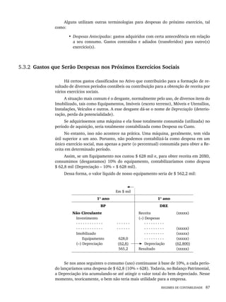 REGIMES DE CONTABILIDADE 87
Alguns utilizam outras terminologias para despesas do próximo exercício, tal
como:
• Despesas Antecipadas: gastos adquiridos com certa antecedência em relação
a seu consumo. Gastos contraídos e adiados (transferidos) para outro(s)
exercício(s).
5.3.2 Gastos que Serão Despesas nos Próximos Exercícios Sociais
Há certos gastos classificados no Ativo que contribuirão para a formação de re-
sultado de diversos períodos contábeis ou contribuição para a obtenção de receita por
vários exercícios sociais.
A situação mais comum é o desgaste, normalmente pelo uso, de diversos itens do
Imobilizado, tais como Equipamentos, Imóveis (exceto terreno), Móveis e Utensílios,
Instalações, Veículos e outros. A esse desgaste dá-se o nome de Depreciação (deterio-
ração, perda da potencialidade).
Se adquiríssemos uma máquina e ela fosse totalmente consumida (utilizada) no
período de aquisição, seria totalmente contabilizada como Despesa ou Custo.
No entanto, isso não acontece na prática. Uma máquina, geralmente, tem vida
útil superior a um ano. Portanto, não podemos contabilizá-la como despesa em um
único exercício social, mas apenas a parte (o percentual) consumida para obter a Re-
ceita em determinado período.
Assim, se um Equipamento nos custou $ 628 mil e, para obter receita em 20X0,
consumimos (desgastamos) 10% do equipamento, contabilizaríamos como despesa
$ 62,8 mil (Depreciação – 10% × $ 628 mil).
Dessa forma, o valor líquido de nosso equipamento seria de $ 562,2 mil:
Em $ mil
1º ano 1º ano
BP DRE
Não Circulante
Investimento
- - - - - - - - - - - -
- - - - - - - - - - - -
Imobilizado
Equipamento
(–) Depreciação
- - - - - -
- - - - - -
628,0
(62,8)
565,2
Receita
(–) Despesas
- - - - - - - - -
- - - - - - - - -
- - - - - - - - -
- - - - - - - - -
Depreciação
Resultado
(xxxxx)
(xxxxx)
(xxxxx)
(xxxxx)
(62.800)
(xxxxx)
Se nos anos seguintes o consumo (uso) continuasse à base de 10%, a cada perío-
do lançaríamos uma despesa de $ 62,8 (10% × 628). Todavia, no Balanço Patrimonial,
a Depreciação iria acumulando-se até atingir o valor total do bem depreciado. Nesse
momento, teoricamente, o bem não teria mais utilidade para a empresa.
Livro 1.indb 87
Livro 1.indb 87 2/4/2015 13:27:40
2/4/2015 13:27:40
 