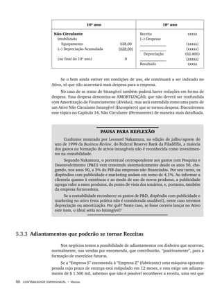 88 CONTABILIDADE EMPRESARIAL • Marion
10º ano 10º ano
Não Circulante
Imobilizado
Equipamento
(–) Depreciação Acumulada
(no final do 10º ano)
628,00
(628,00)
0
Receita
(–) Despesas
______________
______________
Depreciação
______________
Resultado
xxxxx
(xxxxx)
(xxxxx)
(62.800)
(xxxxx)
xxxxx
Se o bem ainda estiver em condições de uso, ele continuará a ser indicado no
Ativo, só que não acarretará mais despesa para a empresa.
No caso de se tratar de Intangível também poderá haver reduções em forma de
despesa. Essa despesa denomina-se AMORTIZAÇÃO, que não deverá ser confundida
com Amortização de Financiamento (dívidas), mas será entendida como uma parte de
um Ativo Não Circulante Intangível (Incorpóreo) que se tornou despesa. Discutiremos
esse tópico no Capítulo 14, Não Circulante (Permanente) de maneira mais detalhada.
PAUSA PARA REFLEXÃO
Conforme mostrado por Leonard Nakamura, na edição de julho/agosto do
ano de 1999 da Business Review, do Federal Reserve Bank da Filadélfia, a maioria
dos gastos na formação de ativos intangíveis não é reconhecida como investimen-
tos na contabilidade.
Segundo Nakamura, o porcentual correspondente aos gastos com Pesquisa e
Desenvolvimento (P&D) vem crescendo sistematicamente desde os anos 50, che-
gando, nos anos 90, a 3% do PIB das empresas não financiadas. Por seu turno, os
dispêndios com publicidade e marketing andam em torno de 4,1%. Ao informar a
clientela quanto à existência e ao modo de uso de novos produtos, a publicidade
agrega valor a esses produtos, do ponto de vista dos usuários, e, portanto, também
da empresa fornecedora.
Se a contabilidade reconhecer os gastos de P&D, dispêndio com publicidade e
marketing no ativo (esta prática não é considerada saudável), neste caso teremos
depreciação ou amortização. Por quê? Neste caso, se fosse correto lançar no Ativo
este item, o ideal seria no Intangível?
5.3.3 Adiantamentos que poderão se tornar Receitas
Nos negócios temos a possibilidade de adiantamentos em dinheiro que ocorrem,
normalmente, nas vendas por encomenda, que contribuirão, “positivamente’’, para a
formação de exercícios futuros.
Se a “Empresa S’’ encomenda à “Empresa Z’’ (fabricante) uma máquina operatriz
pesada cujo prazo de entrega está estipulado em 12 meses, e esta exige um adianta-
mento de $ 1.500 mil, sabemos que não é possível reconhecer a receita, uma vez que
Livro 1.indb 88
Livro 1.indb 88 2/4/2015 13:27:41
2/4/2015 13:27:41
 