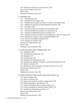x CONTABILIDADE EMPRESARIAL • Marion
12.3 Critérios de avaliação a “valor presente”, 290
Informações complementares, 294
Resumo, 295
Avaliação do aproveitamento, 297
13 ESTOQUES, 299
13.1 Características, 299
13.2 Importância dos estoques, 300
13.3 Exemplo com operações de compra e venda de mercadorias, 300
13.4 Influência do estoque nas demonstrações financeiras, 303
13.5 Inventários, 306
13.6 Controle permanente de estoque e de inventários, 309
13.7 Controle periódico de estoques e de inventários, 312
13.8 Critérios de atribuição de preços ao estoque, 314
13.9 Critérios de custeio do CMV e sua consequência no valor do estoque, 317
13.10 Avaliação de estoque a custo de reposição (NIFO), 322
13.11 Custo ou valor líquido realizável, 323
13.12 Avaliação de estoques, 324
Informações complementares, 325
Resumo, 328
Avaliação do aproveitamento, 329
14 ATIVO NÃO CIRCULANTE (PERMANENTE), 331
14.1 Imobilizado, 331
14.2 Subtrações do imobilizado, 334
14.3 Intangível, 341
14.4 Investimentos, 342
14.5 Avaliação dos investimentos, 343
14.6 Empresas que aplicarão o método de equivalência patrimonial, 351
14.7 Diferido (extinto), 353
14.8 Redução ao valor recuperável de ativos (impairment test), 354
Informações complementares, 357
Resumo, 360
Avaliação do aproveitamento, 361
15 PASSIVO EXIGÍVEL (CIRCULANTE E NÃO CIRCULANTE), 363
15.1 Passivo exigível, 363
15.2 Passivo circulante, 364
15.3 Passivo não circulante (exigível a longo prazo), 370
15.4 Dívidas ajustadas a valor presente, 373
15.5 Outros comentários sobre o passivo exigível, 375
15.6 O fim do resultado de exercícios futuros (REF), 376
15.7 Exemplo de constituição de passivo, 377
Informações complementares, 381
Resumo, 382
Avaliação do aproveitamento, 383
Livro 1.indb x
Livro 1.indb x 2/4/2015 13:27:30
2/4/2015 13:27:30
 