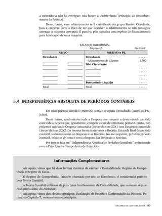 REGIMES DE CONTABILIDADE 89
a mercadoria não foi entregue: não houve a transferência (Princípio do Reconheci-
mento da Receita).
Dessa forma, esse adiantamento será classificado no grupo Passivo Circulante,
pois a empresa corre o risco de ter que devolver o adiantamento se não conseguir
entregar a máquina operatriz. É passivo, pois significa uma espécie de financiamento
para fabricação de uma máquina.
BALANÇO PATRIMONIAL
Empresa Z Em $ mil
ATIVO PASSIVO e PL
Circulante
___________
___________
___________
___________
___________
___________
___________
___________
___________
___________
___________
___________
___________
___________
Circulante
– Adiantamento de Clientes
Não Circulante
___________
___________
___________
___________
Patrimônio Líquido
- - - - -
1.500
- - - - -
- - - - -
- - - - -
- - - - -
- - - - -
Total ___________ Total - - - - -
5.4 INDEPENDÊNCIA ABSOLUTA DE PERÍODOS CONTÁBEIS
Em cada período contábil (exercício social) se apura o resultado (Lucro ou Pre-
juízo).
Dessa forma, confronta-se toda a Despesa que compete a determinado período
com toda a Receita que, igualmente, compete a esse determinado período. Então, não
podemos confundir Despesa consumida (incorrida) em 20X1 com Despesa consumida
(incorrida) em 20X2. Da mesma forma trataremos a Receita. Em cada final de período
contábil, somamos todas as Despesas e as Receitas. No ano seguinte, próximo período
contábil, inicia-se do zero o novo cômputo das Despesas e Receitas.
Por isso se fala em “Independência Absoluta de Períodos Contábeis”, relacionada
com o Princípio da Competência de Exercícios.
Informações Complementares
Até agora, vimos que há duas formas distintas de exercer a Contabilidade: Regime de Compe-
tência e Regime de Caixa.
O Regime de Competência, também chamado por nós de Econômico, é considerado perfeito
pela Teoria Contábil.
A Teoria Contábil utiliza-se de princípios fiundamentais de Contabilidade, que norteiam o exer-
cício profissional do contador.
Até agora, vimos dois desses princípios: Realização da Receita e Confrontação da Despesa. Po-
rém, no Capítulo 7, veremos outros princípios.
Livro 1.indb 89
Livro 1.indb 89 2/4/2015 13:27:41
2/4/2015 13:27:41
 