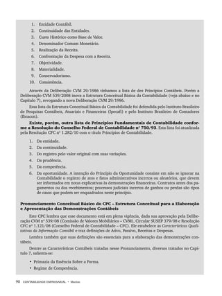 90 CONTABILIDADE EMPRESARIAL • Marion
1. Entidade Contábil.
2. Continuidade das Entidades.
3. Custo Histórico como Base de Valor.
4. Denominador Comum Monetário.
5. Realização da Receita.
6. Confrontação da Despesa com a Receita.
7. Objetividade.
8. Materialidade.
9. Conservadorismo.
10. Consistência.
Através da Deliberação CVM 29/1986 tínhamos a lista de dez Princípios Contábeis. Porém a
Deliberação CVM 539/2008 inova a Estrutura Conceitual Básica da Contabilidade (veja abaixo e no
Capítulo 7), revogando a nova Deliberação CVM 29/1986.
Essa lista da Estrutura Conceitual Básica da Contabilidade foi defendida pelo Instituto Brasileiro
de Pesquisas Contábeis, Atuariais e Financeiras (Ipecafi) e pelo Instituto Brasileiro de Contadores
(Ibracon).
Existe, porém, outra lista de Princípios Fundamentais de Contabilidade confor-
me a Resolução do Conselho Federal de Contabilidade nº 750/93. Esta lista foi atualizada
pela Resolução CFC nº 1.282/10 com o título Princípios de Contabilidade.
1. Da entidade.
2. Da continuidade.
3. Do registro pelo valor original com suas variações.
4. Da prudência.
5. Da competência.
6. Da oportunidade. A intenção do Princípio da Oportunidade consiste em não se ignorar na
Contabilidade o registro de atos e fatos administrativos incertos ou aleatórios, que devem
ser informados em notas explicativas às demonstrações financeiras. Contratos antes dos pa-
gamentos ou dos recebimentos; processos judiciais incertos de ganhos ou perdas são tipos
de casos que podem ser enquadrados neste princípio.
Pronunciamento Conceitual Básico do CPC – Estrutura Conceitual para a Elaboração
e Apresentação das Demonstrações Contábeis
Este CPC lembra que esse documento está em plena vigência, dada sua aprovação pela Delibe-
ração CVM nº 539/08 (Comissão de Valores Mobiliários – CVM), Circular SUSEP 379/08 e Resolução
CFC nº 1.121/08 (Conselho Federal de Contabilidade – CFC). Ele estabelece as Características Quali-
tativas da Informação Contábil e traz definições de Ativo, Passivo, Receitas e Despesas.
Lembra também que suas definições são essenciais para a elaboração das demonstrações con-
tábeis.
Dentre as Características Contábeis tratadas nesse Pronunciamento, diversos tratados no Capí-
tulo 7, salienta-se:
• Primazia da Essência Sobre a Forma.
• Regime de Competência.
Livro 1.indb 90
Livro 1.indb 90 2/4/2015 13:27:41
2/4/2015 13:27:41
 