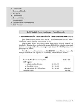 REGIMES DE CONTABILIDADE 91
• Continuidade.
• Compreensibilidade.
• Relevância.
• Confiabilidade.
• Comparabilidade.
• Tempestividade.
• Equilíbrio entre Custo e Benefício.
• Custo Histórico.
ILUSTRAÇÃO: Fluxo Econômico × Fluxo Financeiro
A. Empresas que têm Lucro mas não têm Caixa para Pagar suas Contas
Uma situação muito comum, entre outras, é quando a empresa, durante sua ati-
vidade, vai usando seu caixa para comprar ativos.
Imagine a Cia. Beleza Real (cabeleireiros) começando o ano com um salão e as
instalações alugadas. Com um Capital de apenas $ 50.000 (no caixa) a empresa ad-
quire os bens alugados do salão por uma prestação mensal de $ 20.000, sem entrada,
para pagar em 3 anos.
Considerando um faturamento mensal de $ 30.000, os cabeleireiros sócios acha-
ram que fizeram um bom negócio. No final do ano, a Contabilidade mostra:
DRE
Receita do Ano Totalmente Recebido
(–) Despesa
• Salário dos Cabeleireiros
• Material e Outros
• Depreciação do Prédio e Bens
Lucro do Período
R$ 120.000
R$ 80.000
R$ 60.000
R$ 360.000
(260.000)
(100.000
Livro 1.indb 91
Livro 1.indb 91 2/4/2015 13:27:41
2/4/2015 13:27:41
 