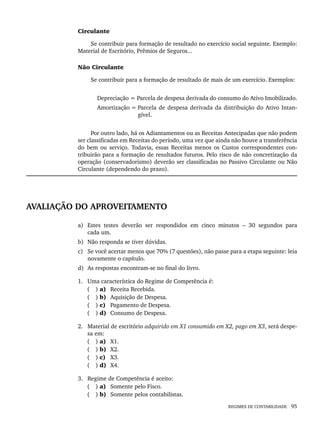 REGIMES DE CONTABILIDADE 95
Circulante
Se contribuir para formação de resultado no exercício social seguinte. Exemplo:
Material de Escritório, Prêmios de Seguros...
Não Circulante
Se contribuir para a formação de resultado de mais de um exercício. Exemplos:
Depreciação = Parcela de despesa derivada do consumo do Ativo Imobilizado.
Amortização = Parcela de despesa derivada da distribuição do Ativo Intan-
gível.
Por outro lado, há os Adiantamentos ou as Receitas Antecipadas que não podem
ser classificadas em Receitas do período, uma vez que ainda não houve a transferência
do bem ou serviço. Todavia, essas Receitas menos os Custos correspondentes con-
tribuirão para a formação de resultados futuros. Pelo risco de não concretização da
operação (conservadorismo) deverão ser classificadas no Passivo Circulante ou Não
Circulante (dependendo do prazo).
AVALIAÇÃO DO APROVEITAMENTO
a) Estes testes deverão ser respondidos em cinco minutos – 30 segundos para
cada um.
b) Não responda se tiver dúvidas.
c) Se você acertar menos que 70% (7 questões), não passe para a etapa seguinte: leia
novamente o capítulo.
d) As respostas encontram-se no final do livro.
1. Uma característica do Regime de Competência é:
( ) a) Receita Recebida.
( ) b) Aquisição de Despesa.
( ) c) Pagamento de Despesa.
( ) d) Consumo de Despesa.
2. Material de escritório adquirido em X1 consumido em X2, pago em X3, será despe-
sa em:
( ) a) X1.
( ) b) X2.
( ) c) X3.
( ) d) X4.
3. Regime de Competência é aceito:
( ) a) Somente pelo Fisco.
( ) b) Somente pelos contabilistas.
Livro 1.indb 95
Livro 1.indb 95 2/4/2015 13:27:41
2/4/2015 13:27:41
 