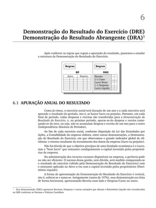6
Demonstração do Resultado do Exercício (DRE)
Demonstração do Resultado Abrangente (DRA)1
Após conhecer as regras que regem a apuração do resultado, passemos a estudar
a estrutura da Demonstração do Resultado do Exercício.
6.1 APURAÇÃO ANUAL DO RESULTADO
Como já vimos, o exercício social terá duração de um ano e a cada exercício será
apurado o resultado do período, isto é, se houve lucro ou prejuízo. Portanto, em cada
final de período, todas despesas e receitas são transferidas para a Demonstração do
Resultado do Exercício, e, no próximo período, apurar-se-ão despesa e receita come-
çando-se do zero, ou seja, não se acumulam despesa e receita de um ano para o outro
(Independência Absoluta de Períodos).
Ao fim de cada exercício social, conforme disposição da Lei das Sociedades por
Ações, a Contabilidade da empresa elabora, entre outras demonstrações, a Demonstra-
ção do Resultado do Exercício, em que observamos o grande indicador global de efi-
ciência: o retorno resultante do investimento dos donos da empresa (lucro ou prejuízo).
Não há dúvida de que o objetivo precípuo de uma Entidade econômica é o Lucro,
mas o “bom lucro” que remunere condignamente o capital investido pelos proprietá-
rios da empresa.
Na administração dos recursos escassos disponíveis na empresa, a gerência pode
ou não ser eficiente. O sucesso dessa gestão, sem dúvida, será medido comparando-se
o resultado do exercício (obtido pela Demonstração do Resultado do Exercício) com
o montante aplicado no Ativo e/ou com o capital investido pelos proprietários (Patri-
mônio Líquido).
A forma de apresentação da Demonstração do Resultado do Exercício é vertical,
isto é, subtrai-se e soma-se. Antigamente (antes de 1976), essa demonstração era feita
de forma horizontal, apresentando Receita num lado e Despesa/Custo no outro.
1
Esta demonstração (DRA) apresenta Receitas, Despesas e outras variações que afetam o Patrimônio Líquido não reconhecidas
na DRE conforme as Normas e Práticas Contábeis.
Livro 1.indb 97
Livro 1.indb 97 2/4/2015 13:27:41
2/4/2015 13:27:41
 