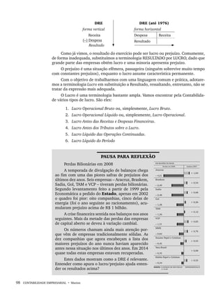 98 CONTABILIDADE EMPRESARIAL • Marion
DRE DRE (até 1976)
forma vertical forma horizontal
Receita
(–) Despesa
Resultado
Despesa Receita
Resultado
Como já vimos, o resultado do exercício pode ser lucro ou prejuízo. Comumente,
de forma inadequada, substituímos a terminologia RESULTADO por LUCRO, dado que
grande parte das empresas obtém lucro e uma minoria apresenta prejuízo.
O prejuízo é uma situação efêmera, passageira (ninguém sobrevive muito tempo
com constantes prejuízos), enquanto o lucro assume característica permanente.
Com o objetivo de trabalharmos com uma linguagem comum e prática, adotare-
mos a terminologia Lucro em substituição a Resultado, ressaltando, entretanto, não se
tratar da expressão mais adequada.
O Lucro é uma terminologia bastante ampla. Vamos encontrar pela Contabilida-
de vários tipos de lucro. São eles:
1. Lucro Operacional Bruto ou, simplesmente, Lucro Bruto.
2. Lucro Operacional Líquido ou, simplesmente, Lucro Operacional.
3. Lucro Antes das Receitas e Despesas Financeiras.
4. Lucro Antes dos Tributos sobre o Lucro.
5. Lucro Líquido das Operações Continuadas.
6. Lucro Líquido do Período
PAUSA PARA REFLEXÃO
Perdas Bilionárias em 2008
A temporada de divulgação de balanços chega
ao fim com uma das piores safras de prejuízos dos
últimos dez anos. Seis empresas – Aracruz, Braskem,
Sadia, Gol, TAM e VCP – tiveram perdas bilionárias.
Segundo levantamento feito a partir de 1999 pela
Economática a pedido do Estado, apenas em 2002
o quadro foi pior: oito companhias, cinco delas de
energia (foi o ano seguinte ao racionamento), acu-
mularam prejuízo acima de R$ 1 bilhão.
A crise financeira sentida nos balanços nos anos
seguintes. Mais da metade das perdas das empresas
de capital aberto se deveu à variação cambial.
Os números chamam ainda mais atenção por-
que vêm de empresas tradicionalmente sólidas. As
dez companhias que agora encabeçam a lista dos
maiores prejuízos do ano nunca haviam aparecido
antes nessa situação nos últimos dez anos. Em 2014
quase todas estas empresas estavam recuperadas.
Estes dados mostram como a DRE é relevante.
Entender como apura o lucro/prejuízo ajuda enten-
der os resultados acima?
Livro 1.indb 98
Livro 1.indb 98 2/4/2015 13:27:41
2/4/2015 13:27:41
 