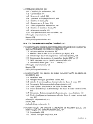SUMÁRIO xi
16 PATRIMÔNIO LÍQUIDO, 385
16.1 Considerações preliminares, 385
16.2 Capital social, 386
16.3 Reservas de capital, 388
16.4 Ajustes de avaliação patrimonial, 390
16.5 Reservas de lucros, 392
16.6 Outras reservas de lucro, 396
16.7 Lucros ou prejuízos acumulados, 396
16.8 Reservas de incentivos fiscais, 397
16.9 Ações em tesouraria, 398
16.10 Valor patrimonial da ação (ou quota), 398
Informações complementares, 401
Resumo, 402
Avaliação do aproveitamento, 403
Parte IV – Outras Demonstrações Contábeis, 405
17 DEMONSTRAÇÃO DOS LUCROS OU PREJUÍZOS ACUMULADOS E DEMONSTRA-
ÇÃO DAS MUTAÇÕES DO PATRIMÔNIO LÍQUIDO, 407
17.1 Lucros ou prejuízos acumulados, 407
17.2 A DLPAc e a Lei nº 11.638/07 (Sociedades por Ações), 408
17.3 Demonstração dos lucros ou prejuízos acumulados (DLPAc), 408
17.4 Demonstração das mutações do patrimônio líquido (DMPL), 419
17.5 DMPL com saldo zero na conta lucros acumulados, 424
17.6 Estrutura da DMPL após a Lei nº 11.638/07, 425
Informações complementares, 428
Resumo, 431
Avaliação do aproveitamento, 431
18 DEMONSTRAÇÃO DOS FLUXOS DE CAIXA (DEMONSTRAÇÃO DO FLUXO FI-
NANCEIRO), 434
18.1 Introdução, 434
18.2 Principais transações que afetam o caixa, 436
18.3 Métodos de apresentação da demonstração dos fluxos de caixa, 439
18.4 Estruturação da demonstração dos fluxos de caixa, 440
18.5 O que explica a demonstração dos fluxos de caixa, 441
18.6 Técnica de elaboração da demonstração dos fluxos de caixa – modelo direto,
442
18.7 Estruturação da demonstração dos fluxos de caixa – modelo direto, 452
18.8 Técnica de elaboração da demonstração dos fluxos de caixa – modelo indi-
reto, 452
Informações complementares, 455
Resumo, 461
Avaliação do aproveitamento, 461
19 DEMONSTRAÇÃO DAS ORIGENS E APLICAÇÕES DE RECURSOS (DOAR) (DE-
MONSTRAÇÃO NÃO OBRIGATÓRIA POR LEI), 464
19.1 Denominação, 464
19.2 Conceito de origem e aplicação, 471
Livro 1.indb xi
Livro 1.indb xi 2/4/2015 13:27:30
2/4/2015 13:27:30
 