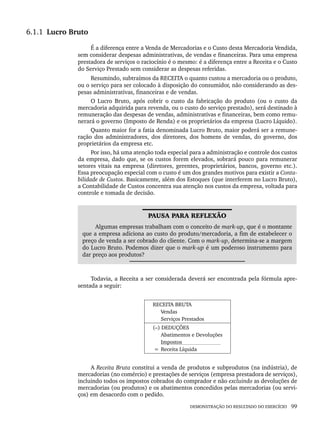 DEMONSTRAÇÃO DO RESULTADO DO EXERCÍCIO 99
6.1.1 Lucro Bruto
É a diferença entre a Venda de Mercadorias e o Custo desta Mercadoria Vendida,
sem considerar despesas administrativas, de vendas e financeiras. Para uma empresa
prestadora de serviços o raciocínio é o mesmo: é a diferença entre a Receita e o Custo
do Serviço Prestado sem considerar as despesas referidas.
Resumindo, subtraímos da RECEITA o quanto custou a mercadoria ou o produto,
ou o serviço para ser colocado à disposição do consumidor, não considerando as des-
pesas administrativas, financeiras e de vendas.
O Lucro Bruto, após cobrir o custo da fabricação do produto (ou o custo da
mercadoria adquirida para revenda, ou o custo do serviço prestado), será destinado à
remuneração das despesas de vendas, administrativas e financeiras, bem como remu-
nerará o governo (Imposto de Renda) e os proprietários da empresa (Lucro Líquido).
Quanto maior for a fatia denominada Lucro Bruto, maior poderá ser a remune-
ração dos administradores, dos diretores, dos homens de vendas, do governo, dos
proprietários da empresa etc.
Por isso, há uma atenção toda especial para a administração e controle dos custos
da empresa, dado que, se os custos forem elevados, sobrará pouco para remunerar
setores vitais na empresa (diretores, gerentes, proprietários, bancos, governo etc.).
Essa preocupação especial com o custo é um dos grandes motivos para existir a Conta-
bilidade de Custos. Basicamente, além dos Estoques (que interferem no Lucro Bruto),
a Contabilidade de Custos concentra sua atenção nos custos da empresa, voltada para
controle e tomada de decisão.
PAUSA PARA REFLEXÃO
Algumas empresas trabalham com o conceito de mark-up, que é o montante
que a empresa adiciona ao custo do produto/mercadoria, a fim de estabelecer o
preço de venda a ser cobrado do cliente. Com o mark-up, determina-se a margem
do Lucro Bruto. Podemos dizer que o mark-up é um poderoso instrumento para
dar preço aos produtos?
Todavia, a Receita a ser considerada deverá ser encontrada pela fórmula apre-
sentada a seguir:
RECEITA BRUTA
Vendas
Serviços Prestados
(–) DEDUÇÕES
Abatimentos e Devoluções
Impostos
= Receita Líquida
A Receita Bruta constitui a venda de produtos e subprodutos (na indústria), de
mercadorias (no comércio) e prestações de serviços (empresa prestadora de serviços),
incluindo todos os impostos cobrados do comprador e não excluindo as devoluções de
mercadorias (ou produtos) e os abatimentos concedidos pelas mercadorias (ou servi-
ços) em desacordo com o pedido.
Livro 1.indb 99
Livro 1.indb 99 2/4/2015 13:27:41
2/4/2015 13:27:41
 