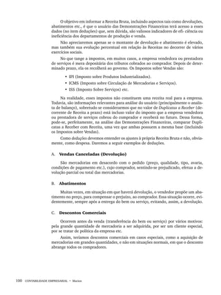 100 CONTABILIDADE EMPRESARIAL • Marion
O objetivo em informar a Receita Bruta, incluindo aspectos tais como devoluções,
abatimentos etc., é que o usuário das Demonstrações Financeiras terá acesso a esses
dados (no item deduções) que, sem dúvida, são valiosos indicadores de efi- ciência ou
ineficiência dos departamentos de produção e venda.
Não apreciaremos apenas se o montante de devolução e abatimento é elevado,
mas também sua evolução percentual em relação às Receitas no decorrer de vários
exercícios sociais.
No que tange a impostos, em muitos casos, a empresa vendedora ou prestadora
de serviços é mera depositária dos tributos cobrados ao comprador. Depois de deter-
minado prazo, ela os recolherá ao governo. Os Impostos sobre Vendas são:
• IPI (Imposto sobre Produtos Industrializados).
• ICMS (Imposto sobre Circulação de Mercadorias e Serviços).
• ISS (Imposto Sobre Serviços) etc.
Na realidade, esses impostos não constituem uma receita real para a empresa.
Todavia, são informações relevantes para análise do usuário (principalmente o analis-
ta de balanço), sobretudo se considerarmos que no valor de Duplicatas a Receber (de-
corrente de Receita a prazo) está incluso valor do imposto que a empresa vendedora
ou prestadora de serviços cobrou do comprador e receberá no futuro. Dessa forma,
pode-se, perfeitamente, na análise das Demonstrações Financeiras, comparar Dupli-
catas a Receber com Receita, uma vez que ambas possuem a mesma base (incluindo
os Impostos sobre Vendas).
Como deduções devemos entender os ajustes à própria Receita Bruta e não, obvia-
mente, como despesa. Daremos a seguir exemplos de deduções.
A. Vendas Canceladas (Devolução)
São mercadorias em desacordo com o pedido (preço, qualidade, tipo, avaria,
condições de pagamento etc.), cujo comprador, sentindo-se prejudicado, efetua a de-
volução parcial ou total das mercadorias.
B. Abatimentos
Muitas vezes, em situação em que haverá devolução, o vendedor propõe um aba-
timento no preço, para compensar o prejuízo, ao comprador. Essa situação ocorre, evi-
dentemente, sempre após a entrega do bem ou serviço, evitando, assim, a devolução.
C. Descontos Comerciais
Ocorrem antes da venda (transferência do bem ou serviço) por vários motivos:
pela grande quantidade de mercadoria a ser adquirida, por ser um cliente especial,
por se tratar de política da empresa etc.
Assim, teríamos descontos comerciais em casos especiais, como a aquisição de
mercadorias em grandes quantidades, e não em situações normais, em que o desconto
abrange todos os compradores.
Livro 1.indb 100
Livro 1.indb 100 2/4/2015 13:27:42
2/4/2015 13:27:42
 