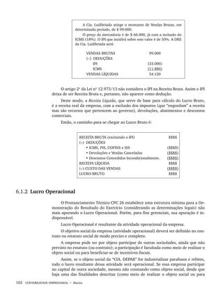 102 CONTABILIDADE EMPRESARIAL • Marion
A Cia. Ludibriada atinge o montante de Vendas Brutas, em
determinado período, de $ 99.000.
O preço da mercadoria é de $ 66.000, já com a inclusão do
ICMS (18%). O IPI que incidirá sobre este valor é de 50%. A DRE
da Cia. Ludibriada será:
VENDAS BRUTAS
(–) DEDUÇÕES
IPI
ICMS
VENDAS LÍQUIDAS
99.000
(33.000)
(11.880)
54.120
O artigo 2º da Lei nº 12.973/13 não considera o IPI na Receita Bruta. Assim o IPI
deixa de ser Receita Bruta e, portanto, não aparece como dedução.
Deste modo, a Receita Líquida, que serve de base para cálculo do Lucro Bruto,
é a receita real da empresa, com a exclusão dos impostos (que “engordam” a receita
mas são recursos que pertencem ao governo), devoluções, abatimentos e descontos
comerciais.
Então, o caminho para se chegar ao Lucro Bruto é:
RECEITA BRUTA (excluindo o IPI)
(–) DEDUÇÕES
• ICMS, PIS, COFINS e ISS
• Devoluções e Vendas Canceladas
• Descontos Concedidos Incondicionalmente.
RECEITA LÍQUIDA
(–) CUSTO DAS VENDAS
LUCRO BRUTO
$$$$
($$$$)
($$$$)
($$$$)
$$$$
($$$$)
$$$$
6.1.2 Lucro Operacional
O Pronunciamento Técnico CPC 26 estabelece uma estrutura mínima para a De-
monstração do Resultado do Exercício (considerando as determinações legais) não
mais apurando o Lucro Operacional. Porém, para fins gerenciais, sua apuração é in-
dispensável.
Lucro Operacional é resultante da atividade operacional da empresa.
O objetivo social da empresa (atividade operacional) deverá ser definido no con-
trato ou estatuto social de modo preciso e completo.
A empresa pode ter por objeto participar de outras sociedades, ainda que não
previsto no estatuto (ou contrato); a participação é facultada como meio de realizar o
objeto social ou para beneficiar-se de incentivos fiscais.
Assim, se o objeto social da “CIA. DEPAR” for industrializar parafusos e rebites,
todo o lucro resultante dessa atividade será operacional. Se essa empresa participar
no capital de outra sociedade, mesmo não constando como objeto social, desde que
haja uma das finalidades descritas (como meio de realizar o objeto social ou para
Livro 1.indb 102
Livro 1.indb 102 2/4/2015 13:27:42
2/4/2015 13:27:42
 